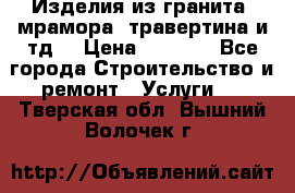 Изделия из гранита, мрамора, травертина и тд. › Цена ­ 1 000 - Все города Строительство и ремонт » Услуги   . Тверская обл.,Вышний Волочек г.